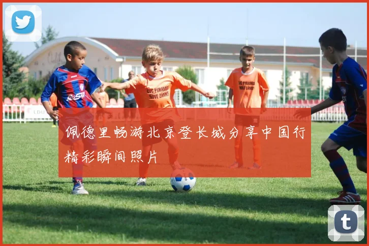 佩德里畅游北京登长城分享中国行精彩瞬间照片